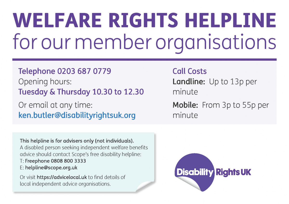 Welfare rights helpline for member organisations. Open Tuesday and Thursday 10.30 to 12.30. Call 0203 687 0779 or email ken.butler@disabilityrightsuk.org